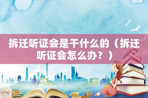 拆遷聽(tīng)證會(huì)是干什么的（拆遷聽(tīng)證會(huì)怎么辦？）