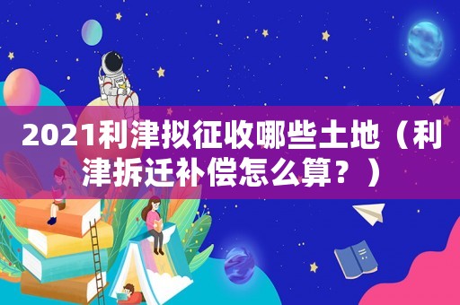 2021利津擬征收哪些土地（利津拆遷補(bǔ)償怎么算？）