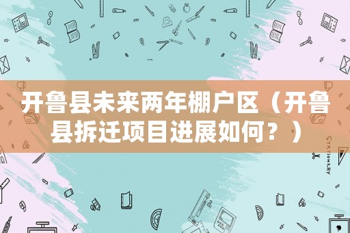 開魯縣未來兩年棚戶區(qū)（開魯縣拆遷項(xiàng)目進(jìn)展如何？）