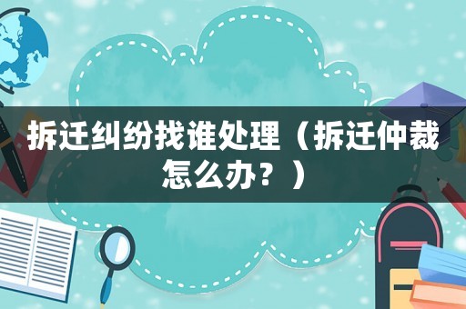 拆遷糾紛找誰處理（拆遷仲裁怎么辦？）