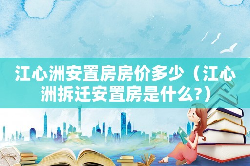 江心洲安置房房價(jià)多少（江心洲拆遷安置房是什么?）
