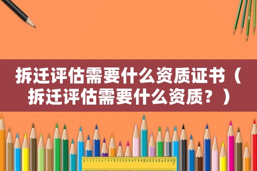 拆遷評估需要什么資質(zhì)證書（拆遷評估需要什么資質(zhì)？）