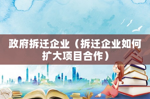 政府拆遷企業(yè)（拆遷企業(yè)如何擴(kuò)大項(xiàng)目合作）