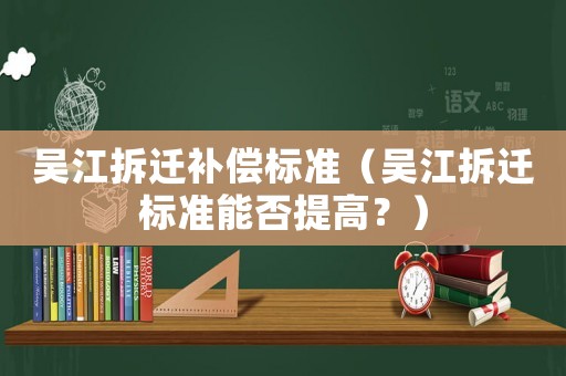吳江拆遷補(bǔ)償標(biāo)準(zhǔn)（吳江拆遷標(biāo)準(zhǔn)能否提高？）