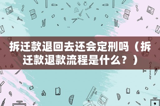 拆遷款退回去還會(huì)定刑嗎（拆遷款退款流程是什么？）