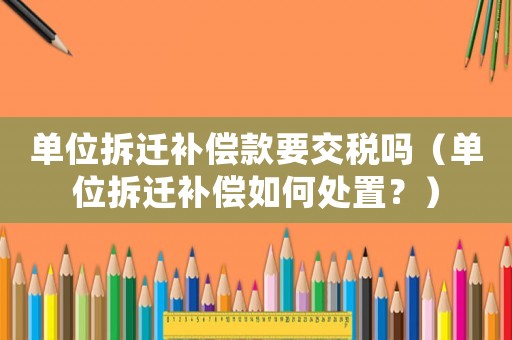 單位拆遷補(bǔ)償款要交稅嗎（單位拆遷補(bǔ)償如何處置？）