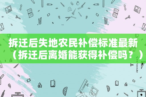 拆遷后失地農(nóng)民補(bǔ)償標(biāo)準(zhǔn)最新（拆遷后離婚能獲得補(bǔ)償嗎？）