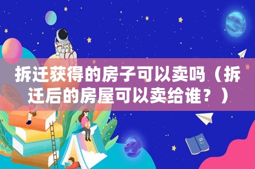 拆遷獲得的房子可以賣嗎（拆遷后的房屋可以賣給誰？）