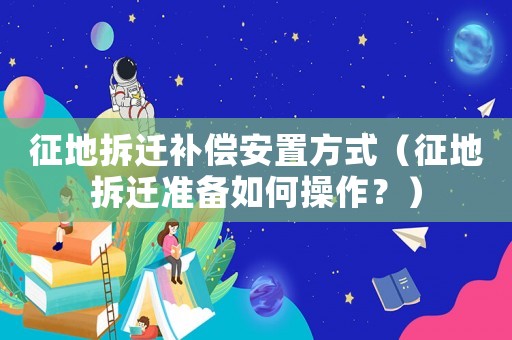 征地拆遷補(bǔ)償安置方式（征地拆遷準(zhǔn)備如何操作？）