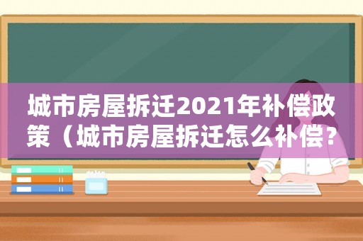 城市房屋拆遷2021年補(bǔ)償政策（城市房屋拆遷怎么補(bǔ)償？）