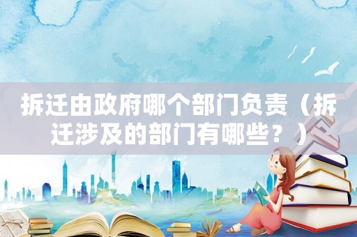 拆遷由政府哪個部門負(fù)責(zé)（拆遷涉及的部門有哪些？）