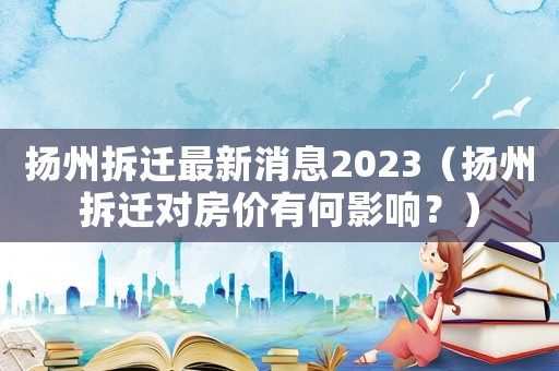 揚(yáng)州拆遷最新消息2023（揚(yáng)州拆遷對(duì)房?jī)r(jià)有何影響？）