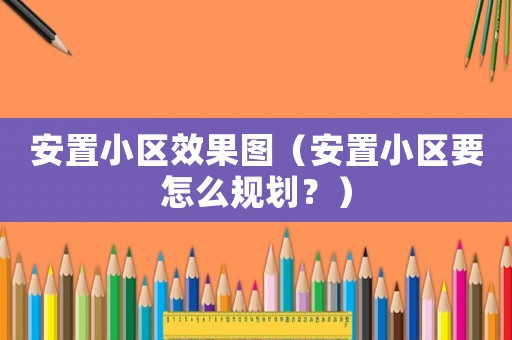 安置小區(qū)效果圖（安置小區(qū)要怎么規(guī)劃？）