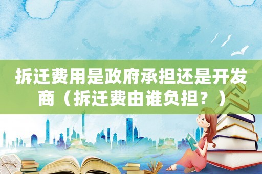 拆遷費(fèi)用是政府承擔(dān)還是開發(fā)商（拆遷費(fèi)由誰負(fù)擔(dān)？）
