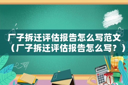 廠子拆遷評(píng)估報(bào)告怎么寫范文（廠子拆遷評(píng)估報(bào)告怎么寫？）