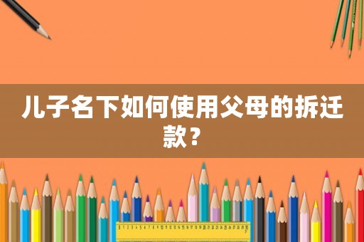 兒子名下如何使用父母的拆遷款？