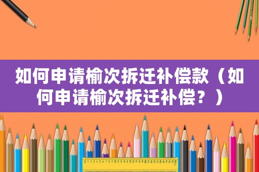 如何申請(qǐng)榆次拆遷補(bǔ)償款（如何申請(qǐng)榆次拆遷補(bǔ)償？）