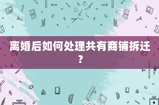 離婚后如何處理共有商鋪拆遷？