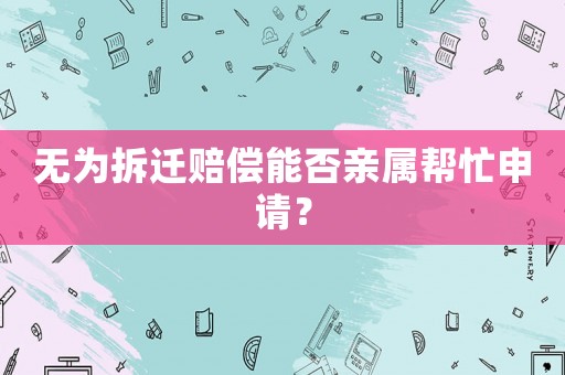 無(wú)為拆遷賠償能否親屬幫忙申請(qǐng)？