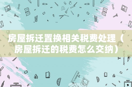 房屋拆遷置換相關(guān)稅費處理（房屋拆遷的稅費怎么交納）
