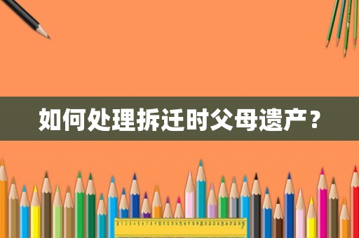 如何處理拆遷時父母遺產(chǎn)？