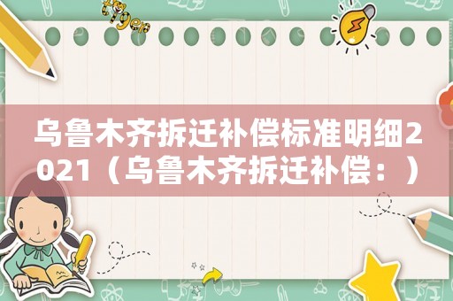 烏魯木齊拆遷補(bǔ)償標(biāo)準(zhǔn)明細(xì)2021（烏魯木齊拆遷補(bǔ)償：）