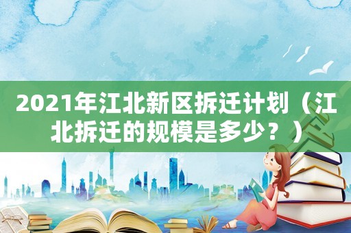 2021年江北新區(qū)拆遷計(jì)劃（江北拆遷的規(guī)模是多少？）