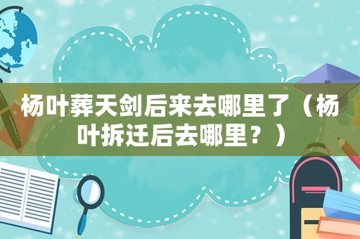 楊葉葬天劍后來(lái)去哪里了（楊葉拆遷后去哪里？）