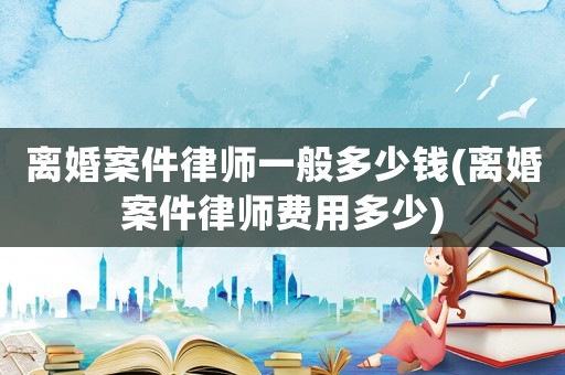 離婚案件律師一般多少錢(離婚案件律師費(fèi)用多少)