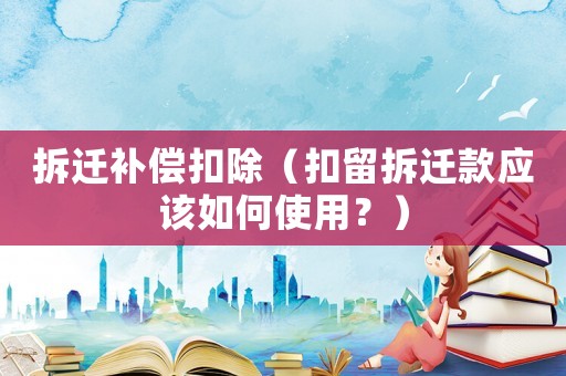 拆遷補(bǔ)償扣除（扣留拆遷款應(yīng)該如何使用？）