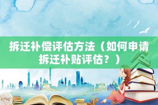 拆遷補(bǔ)償評估方法（如何申請拆遷補(bǔ)貼評估？）