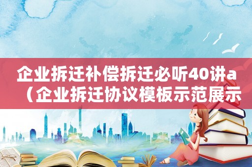 企業(yè)拆遷補償拆遷必聽40講a（企業(yè)拆遷協(xié)議模板示范展示）