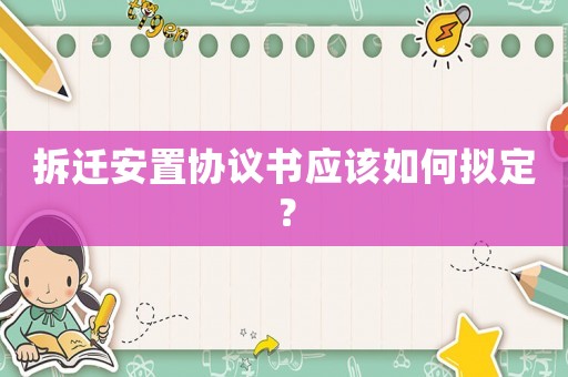 拆遷安置協(xié)議書應該如何擬定？