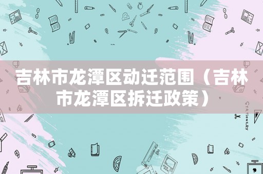 吉林市龍?zhí)秴^(qū)動遷范圍（吉林市龍?zhí)秴^(qū)拆遷政策）