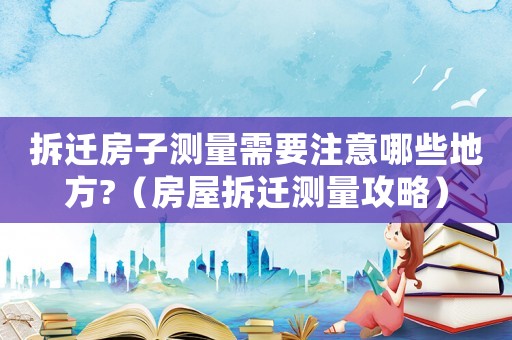 拆遷房子測(cè)量需要注意哪些地方?（房屋拆遷測(cè)量攻略）