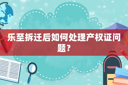 樂(lè)至拆遷后如何處理產(chǎn)權(quán)證問(wèn)題？