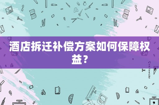 酒店拆遷補償方案如何保障權益？