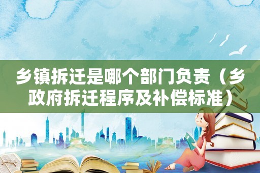 鄉(xiāng)鎮(zhèn)拆遷是哪個部門負(fù)責(zé)（鄉(xiāng)政府拆遷程序及補(bǔ)償標(biāo)準(zhǔn)）