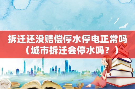 拆遷還沒賠償停水停電正常嗎（城市拆遷會停水嗎？）