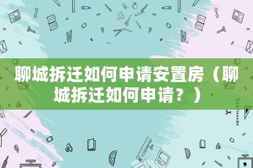 聊城拆遷如何申請(qǐng)安置房（聊城拆遷如何申請(qǐng)？）