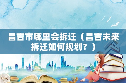 昌吉市哪里會拆遷（昌吉未來拆遷如何規(guī)劃？）
