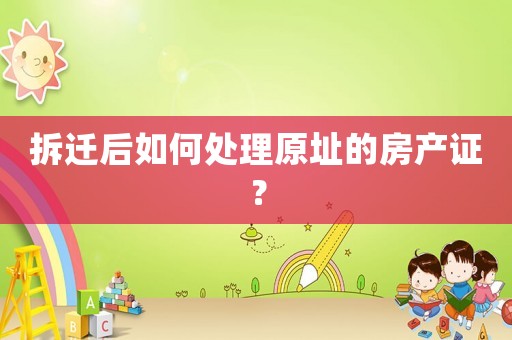 拆遷后如何處理原址的房產(chǎn)證？