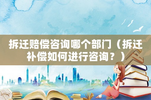 拆遷賠償咨詢哪個部門（拆遷補(bǔ)償如何進(jìn)行咨詢？）