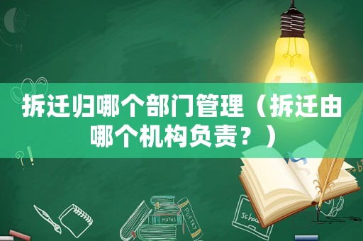 拆遷歸哪個(gè)部門(mén)管理（拆遷由哪個(gè)機(jī)構(gòu)負(fù)責(zé)？）