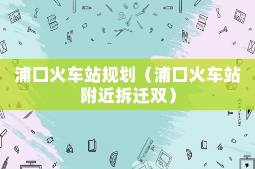 浦口火車站規(guī)劃（浦口火車站附近拆遷雙）