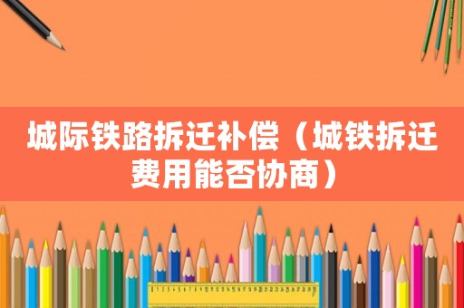 城際鐵路拆遷補償（城鐵拆遷費用能否協(xié)商）