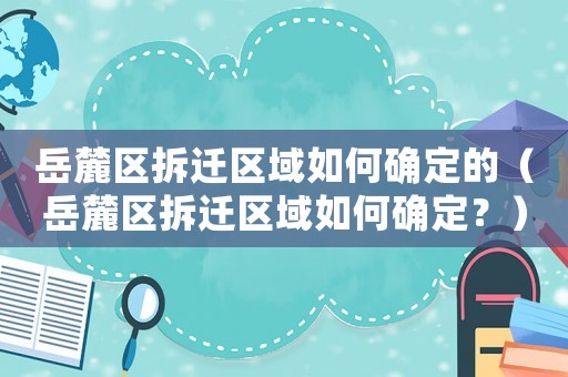 岳麓區(qū)拆遷區(qū)域如何確定的（岳麓區(qū)拆遷區(qū)域如何確定？）