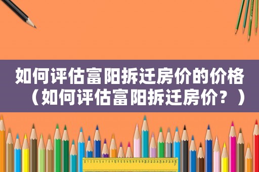 如何評估富陽拆遷房價的價格（如何評估富陽拆遷房價？）