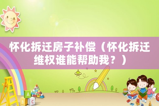 懷化拆遷房子補(bǔ)償（懷化拆遷維權(quán)誰(shuí)能幫助我？）