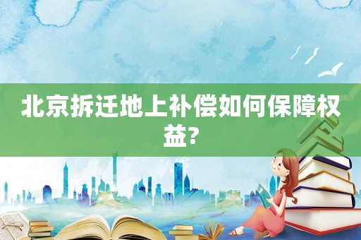 北京拆遷地上補償如何保障權(quán)益?